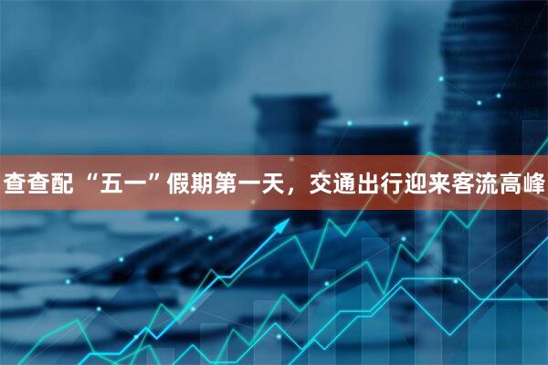 查查配 “五一”假期第一天，交通出行迎来客流高峰